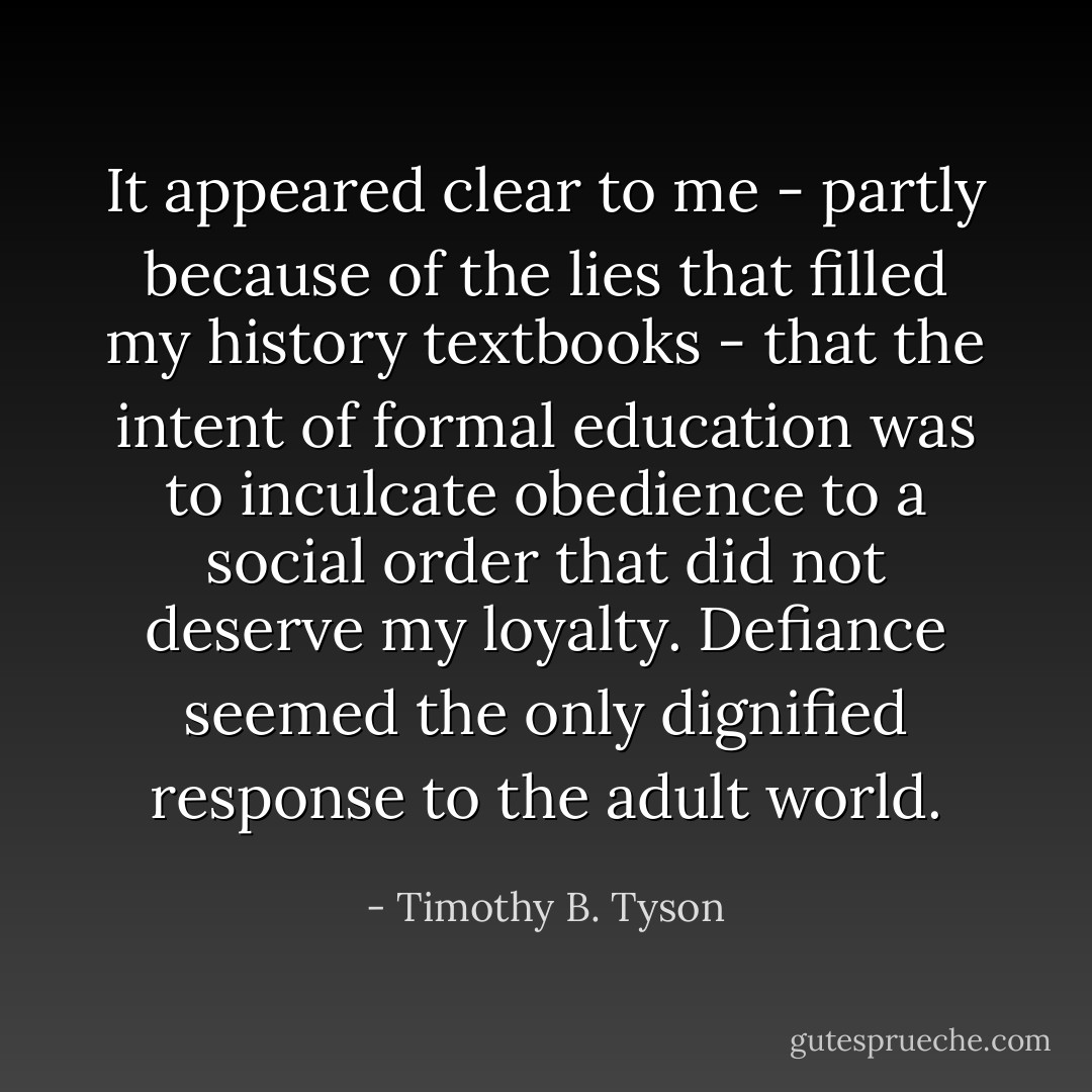 It appeared clear to me - partly because of the lies that filled my history textbooks - that the intent of formal education was to inculcate obedience to a social order that did not deserve my loyalty. Defiance seemed the only dignified response to the adult world. - Timothy B. Tyson
