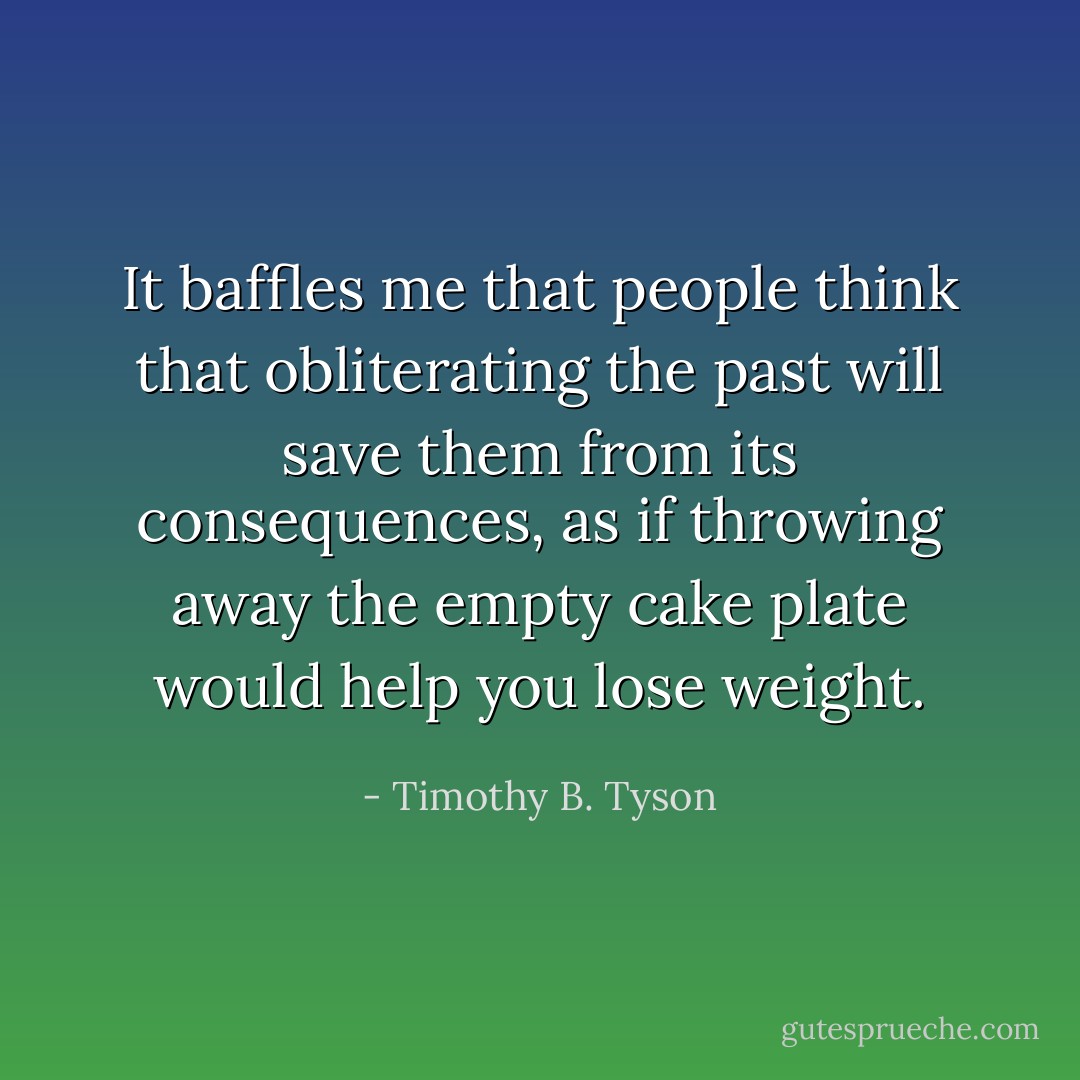 It baffles me that people think that obliterating the past will save them from its consequences, as if throwing away the empty cake plate would help you lose weight. - Timothy B. Tyson