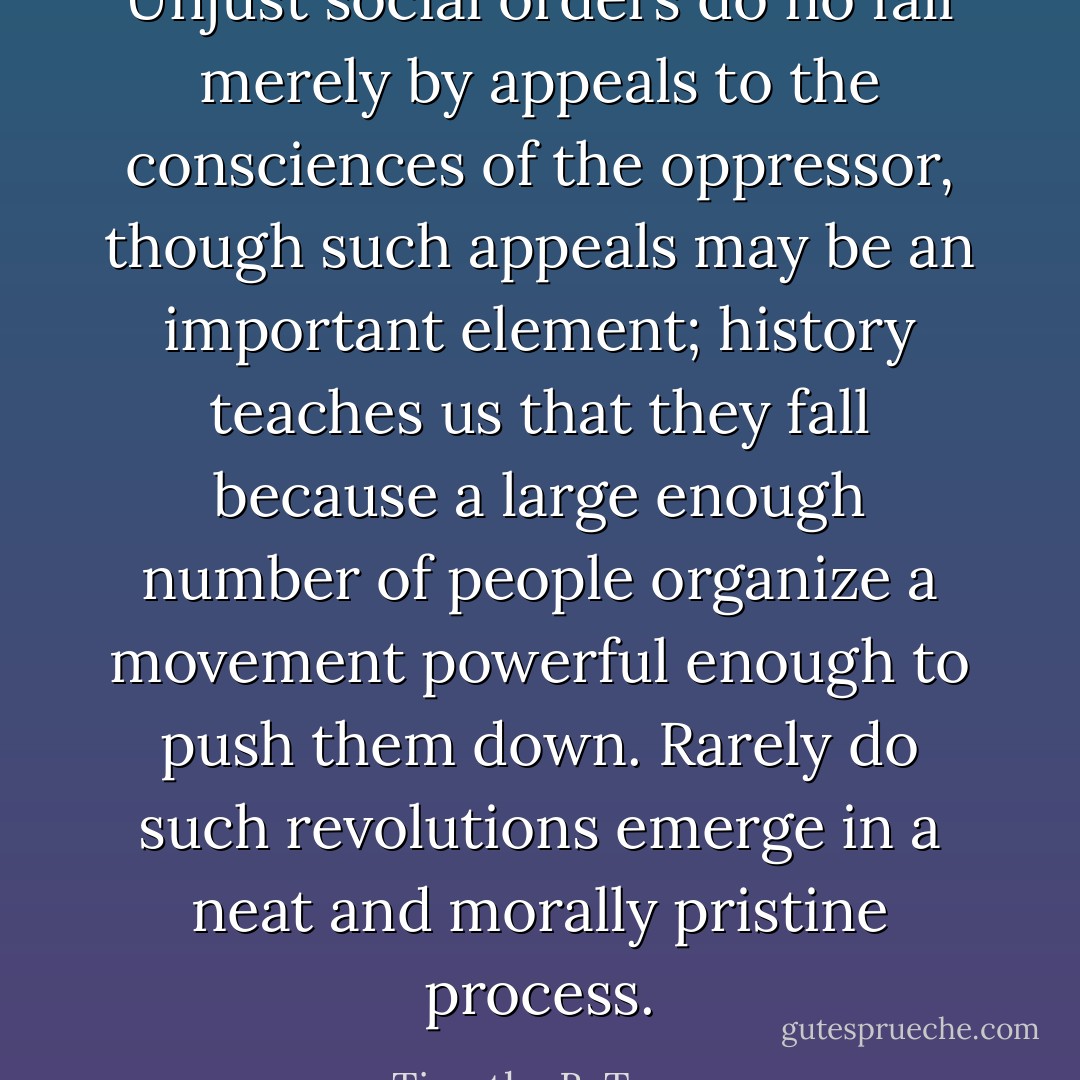 Unjust social orders do no fall merely by appeals to the consciences of the oppressor, though such appeals may be an important element; history teaches us that they fall because a large enough number of people organize a movement powerful enough to push them down. Rarely do such revolutions emerge in a neat and morally pristine process. - Timothy B. Tyson