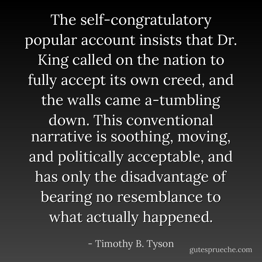 The self-congratulatory popular account insists that Dr. King called on the nation to fully accept its own creed, and the walls came a-tumbling down. This conventional narrative is soothing, moving, and politically acceptable, and has only the disadvantage of bearing no resemblance to what actually happened. - Timothy B. Tyson