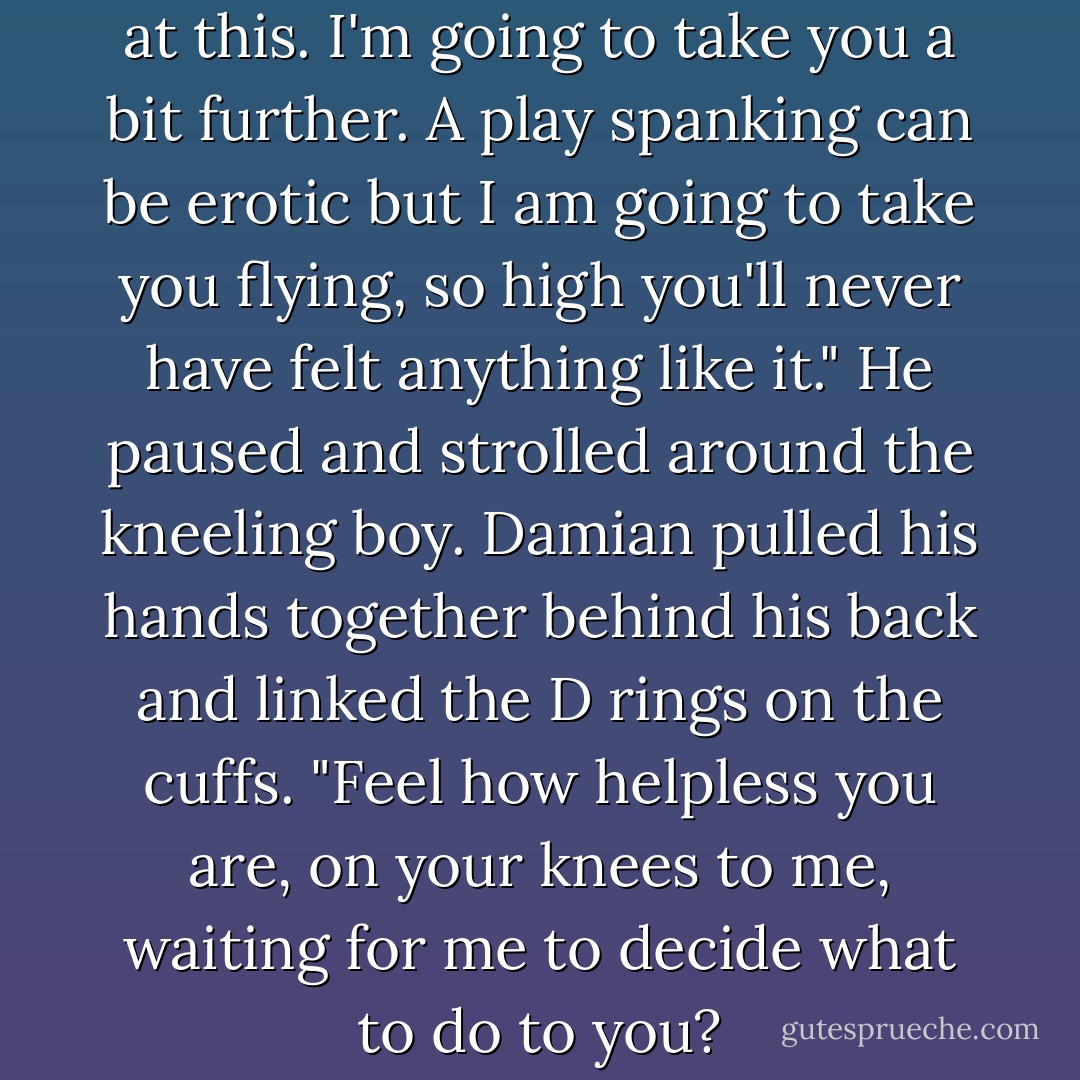 Pet, so far we've been playing at this. I'm going to take you a bit further. A play spanking can be erotic but I am going to take you flying, so high you'll never have felt anything like it." He paused and strolled around the kneeling boy. Damian pulled his hands together behind his back and linked the D rings on the cuffs. "Feel how helpless you are, on your knees to me, waiting for me to decide what to do to you? - Catt Ford