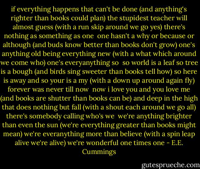 if everything happens that can't be done<br />(and anything's righter<br />than books<br />could plan)<br />the stupidest teacher will almost guess<br />(with a run<br />skip<br />around we go yes)<br />there's nothing as something as one<br /><br />one hasn't a why or because or although<br />(and buds know better<br />than books<br />don't grow)<br />one's anything old being everything new<br />(with a what<br />which<br />around we come who)<br />one's everyanything so<br /><br />so world is a leaf so tree is a bough<br />(and birds sing sweeter<br />than books<br />tell how)<br />so here is away and so your is a my<br />(with a down<br />up<br />around again fly)<br />forever was never till now<br /><br />now i love you and you love me<br />(and books are shutter<br />than books<br />can be)<br />and deep in the high that does nothing but fall<br />(with a shout<br />each<br />around we go all)<br />there's somebody calling who's we<br /><br />we're anything brighter than even the sun<br />(we're everything greater<br />than books<br />might mean)<br />we're everanything more than believe<br />(with a spin<br />leap<br />alive we're alive)<br />we're wonderful one times one - E.E. Cummings