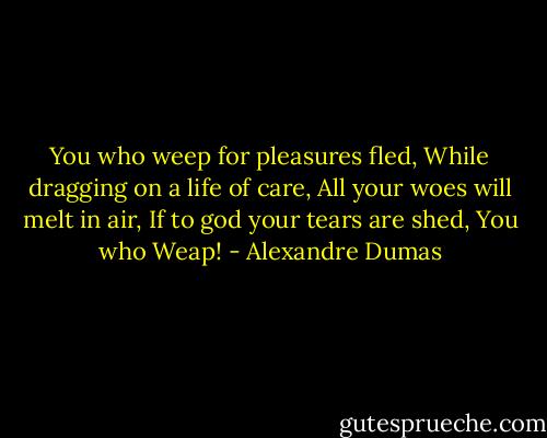 You who weep for pleasures fled, While dragging on a life of care, All your woes will melt in air, If to god your tears are shed, You who Weap! - Alexandre Dumas