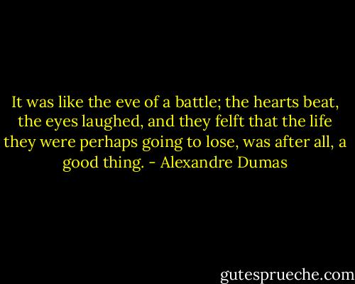 It was like the eve of a battle; the hearts beat, the eyes laughed, and they felft that the life they were perhaps going to lose, was after all, a good thing. - Alexandre Dumas