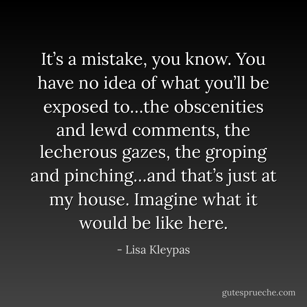 It’s a mistake, you know. You have no idea of what you’ll be exposed to…the obscenities and lewd comments, the lecherous gazes, the groping and pinching…and that’s just at my house. Imagine what it would be like here. - Lisa Kleypas