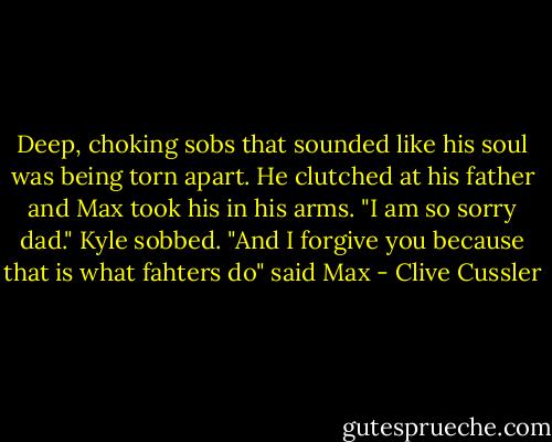 Deep, choking sobs that sounded like his soul was being torn apart. He clutched at his father and Max took his in his arms. "I am so sorry dad." Kyle sobbed. "And I forgive you because that is what fahters do" said Max - Clive Cussler