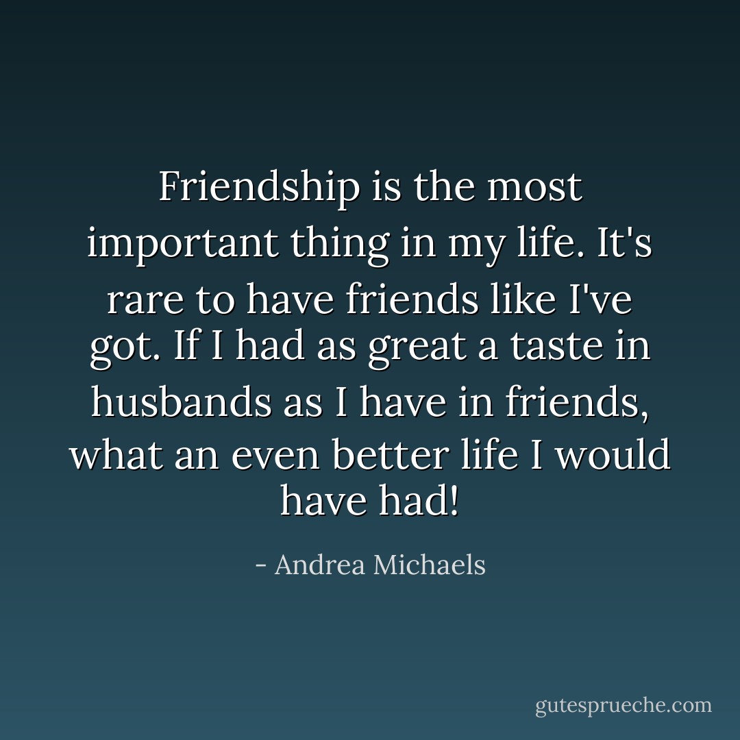 Friendship is the most important thing in my life. It's rare to have friends like I've got. If I had as great a taste in husbands as I have in friends, what an even better life I would have had! - Andrea Michaels
