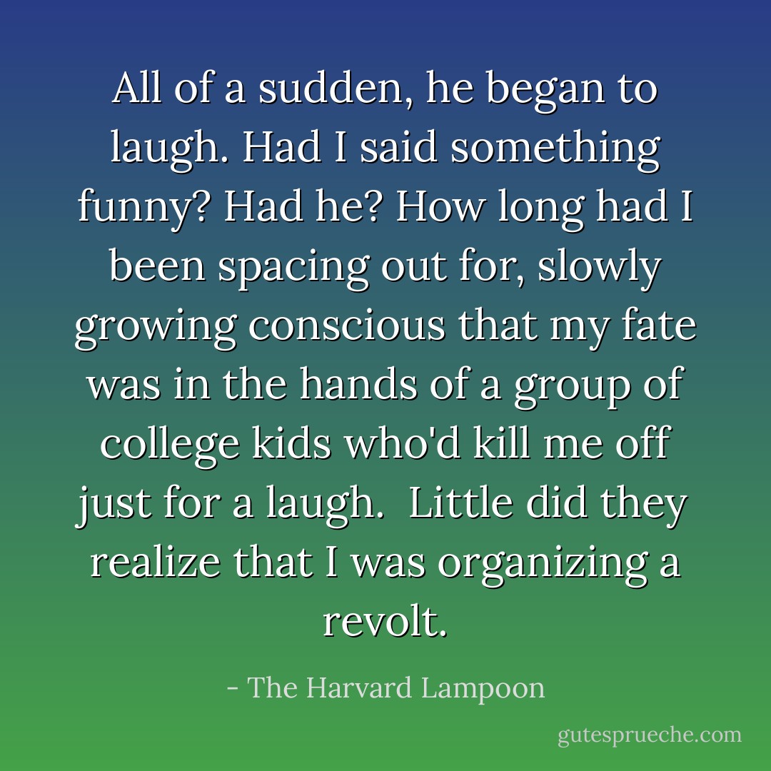 All of a sudden, he began to laugh. Had I said something funny? Had he? How long had I been spacing out for, slowly growing conscious that my fate was in the hands of a group of college kids who'd kill me off just for a laugh. <br />Little did they realize that I was organizing a revolt. - The Harvard Lampoon
