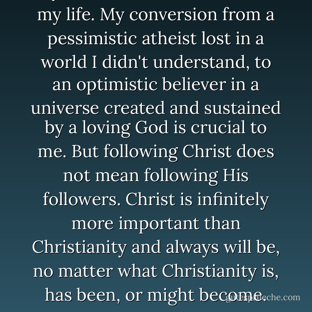 My faith in Christ is central to my life. My conversion from a pessimistic atheist lost in a world I didn't understand, to an optimistic believer in a universe created and sustained by a loving God is crucial to me. But following Christ does not mean following His followers. Christ is infinitely more important than Christianity and always will be, no matter what Christianity is, has been, or might become. - Anne Rice