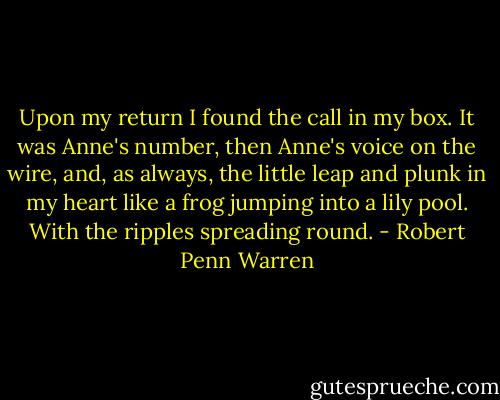 Upon my return I found the call in my box. It was Anne's number, then Anne's voice on the wire, and, as always, the little leap and plunk in my heart like a frog jumping into a lily pool. With the ripples spreading round. - Robert Penn Warren