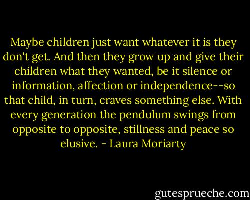 Maybe children just want whatever it is they don't get. And then they grow up and give their children what they wanted, be it silence or information, affection or independence--so that child, in turn, craves something else. With every generation the pendulum swings from opposite to opposite, stillness and peace so elusive. - Laura Moriarty