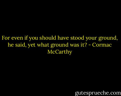 For even if you should have stood your ground, he said, yet what ground was it? - Cormac McCarthy