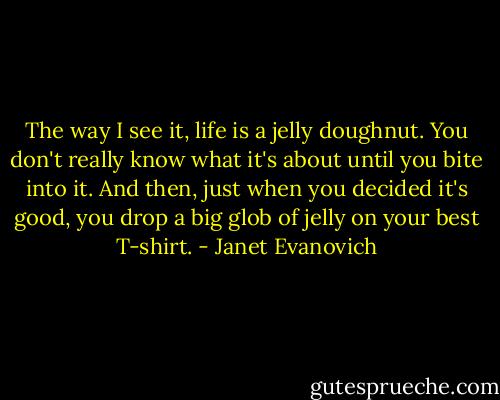 The way I see it, life is a jelly doughnut. You don't really know what it's about until you bite into it. And then, just when you decided it's good, you drop a big glob of jelly on your best T-shirt. - Janet Evanovich