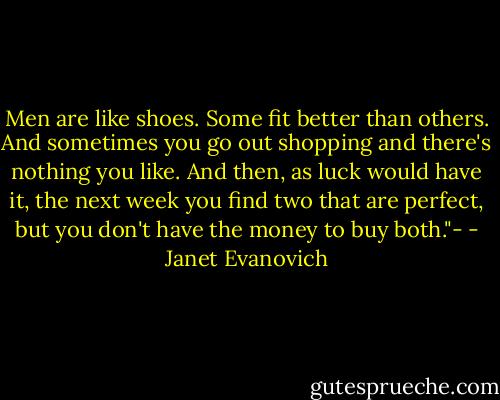 Men are like shoes. Some fit better than others. And sometimes you go out shopping and there's nothing you like. And then, as luck would have it, the next week you find two that are perfect, but you don't have the money to buy both."- - Janet Evanovich