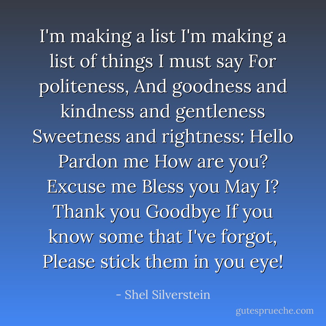 I'm making a list<br />I'm making a list of things I must say<br />For politeness,<br />And goodness and kindness and gentleness<br />Sweetness and rightness:<br />Hello<br />Pardon me<br />How are you?<br />Excuse me<br />Bless you<br />May I?<br />Thank you<br />Goodbye<br />If you know some that I've forgot,<br />Please stick them in you eye! - Shel Silverstein
