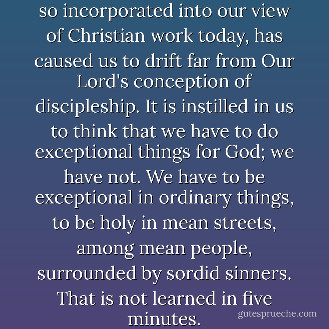 The "show business," which is so incorporated into our view of Christian work today, has caused us to drift far from Our Lord's conception of discipleship. It is instilled in us to think that we have to do exceptional things for God; we have not. We have to be exceptional in ordinary things, to be holy in mean streets, among mean people, surrounded by sordid sinners. That is not learned in five minutes. - Oswald Chambers