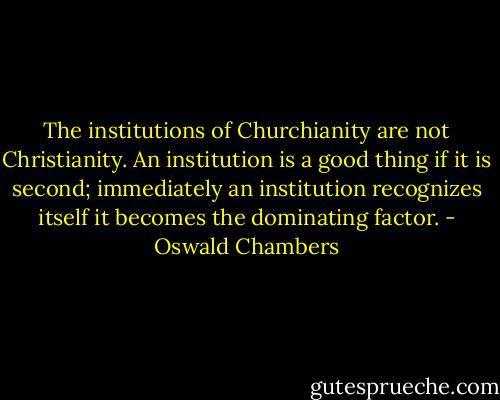 The institutions of Churchianity are not Christianity. An institution is a good thing if it is second; immediately an institution recognizes itself it becomes the dominating factor. - Oswald Chambers