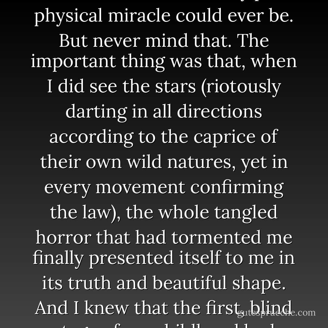 The truth of the matter was something much more subtle and tremendous than any plain physical miracle could ever be. But never mind that. The important thing was that, when I did see the stars (riotously darting in all directions according to the caprice of their own wild natures, yet in every movement confirming the law), the whole tangled horror that had tormented me finally presented itself to me in its truth and beautiful shape. And I knew that the first, blind stage of my childhood had ended. - Olaf Stapledon