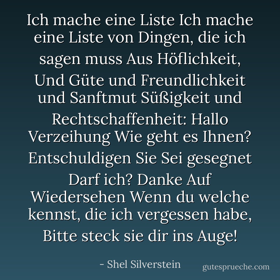 Ich mache eine Liste<br />Ich mache eine Liste von Dingen, die ich sagen muss<br />Aus Höflichkeit,<br />Und Güte und Freundlichkeit und Sanftmut<br />Süßigkeit und Rechtschaffenheit:<br />Hallo<br />Verzeihung<br />Wie geht es Ihnen?<br />Entschuldigen Sie<br />Sei gesegnet<br />Darf ich?<br />Danke<br />Auf Wiedersehen<br />Wenn du welche kennst, die ich vergessen habe,<br />Bitte steck sie dir ins Auge! - Shel Silverstein<