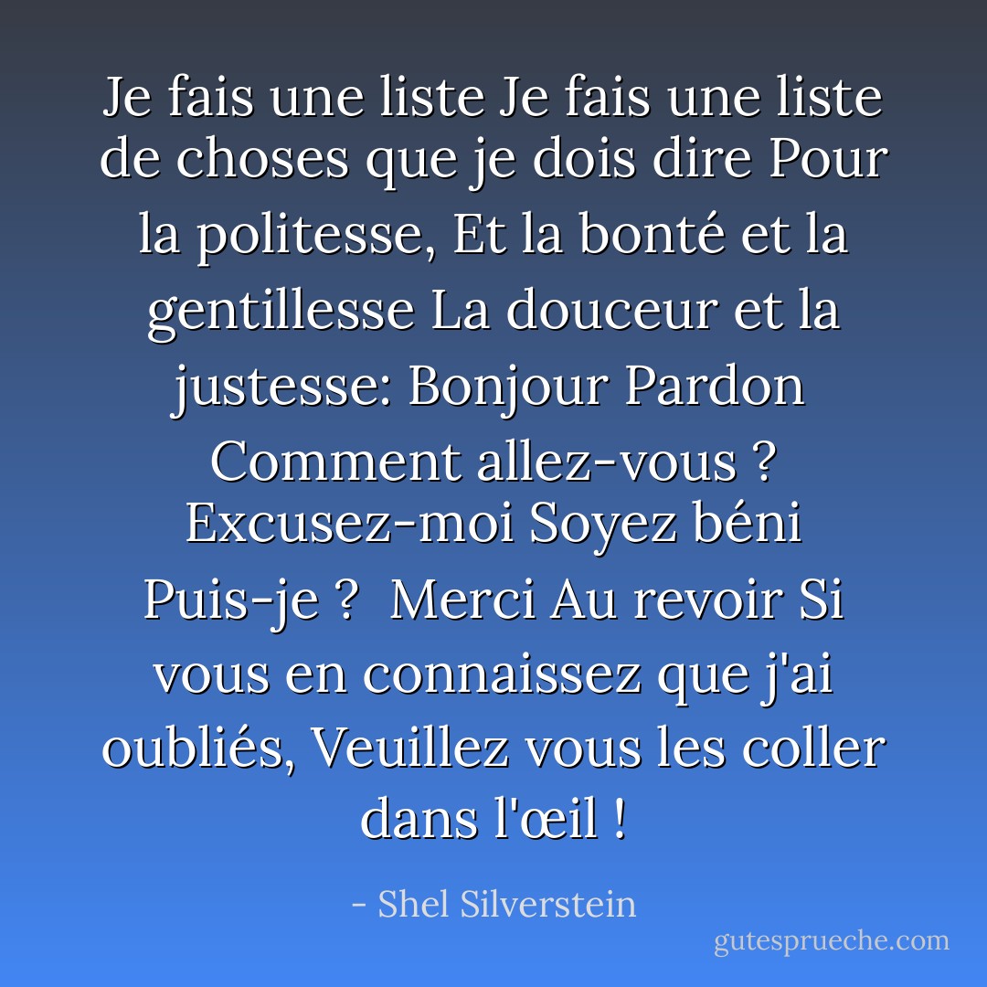 Je fais une liste<br />Je fais une liste de choses que je dois dire<br />Pour la politesse,<br />Et la bonté et la gentillesse<br />La douceur et la justesse:<br />Bonjour<br />Pardon<br />Comment allez-vous ?<br />Excusez-moi<br />Soyez béni<br />Puis-je ? <br />Merci<br />Au revoir<br />Si vous en connaissez que j'ai oubliés,<br />Veuillez vous les coller dans l'œil ! - Shel Silverstein