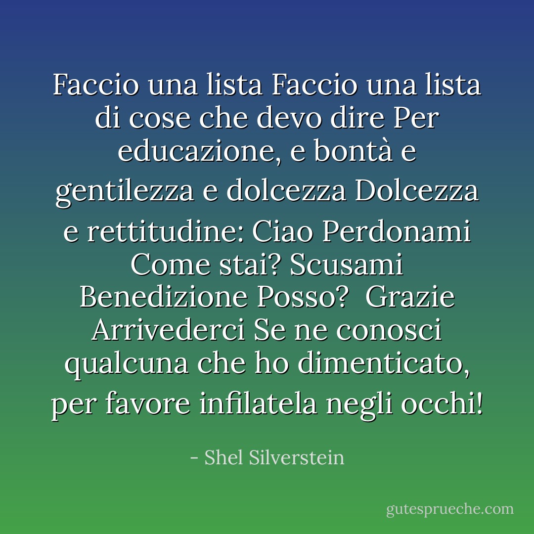 Faccio una lista<br />Faccio una lista di cose che devo dire<br />Per educazione,<br />e bontà e gentilezza e dolcezza<br />Dolcezza e rettitudine:<br />Ciao<br />Perdonami<br />Come stai?<br />Scusami<br />Benedizione<br />Posso? <br />Grazie<br />Arrivederci<br />Se ne conosci qualcuna che ho dimenticato,<br />per favore infilatela negli occhi! - Shel Silverstein