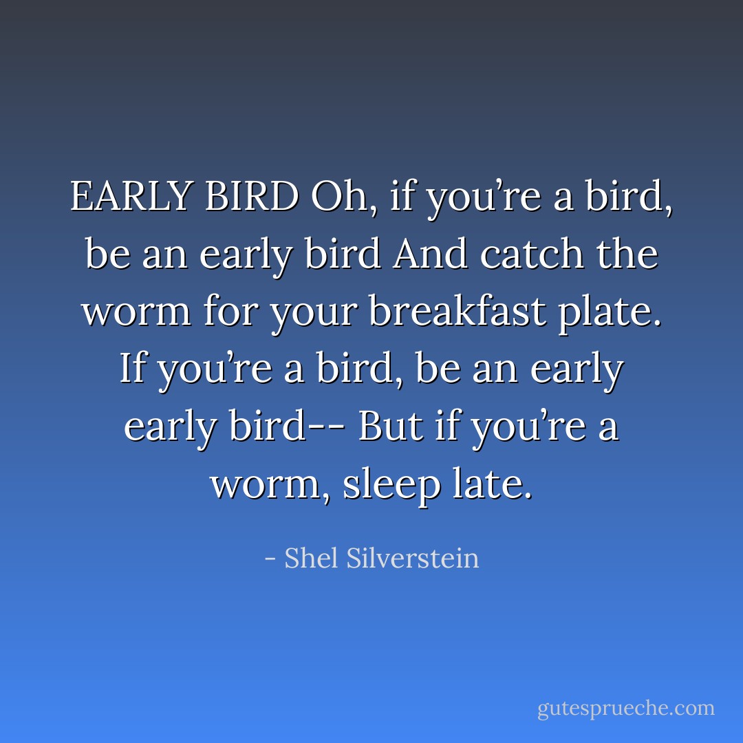 EARLY BIRD<br />Oh, if you’re a bird, be an early bird<br />And catch the worm for your breakfast plate.<br />If you’re a bird, be an early early bird--<br />But if you’re a worm, sleep late. - Shel Silverstein