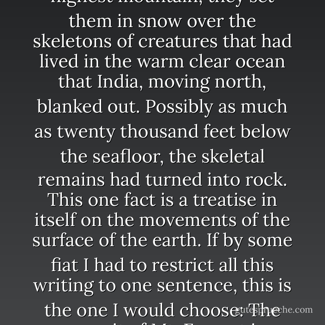 When the climbers in 1953 planted their flags on the highest mountain, they set them in snow over the skeletons of creatures that had lived in the warm clear ocean that India, moving north, blanked out. Possibly as much as twenty thousand feet below the seafloor, the skeletal remains had turned into rock. This one fact is a treatise in itself on the movements of the surface of the earth. If by some fiat I had to restrict all this writing to one sentence, this is the one I would choose: The summit of Mt. Everest is marine limestone. - John McPhee
