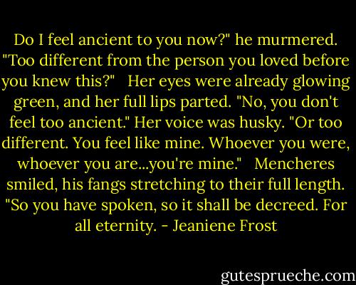 Do I feel ancient to you now?" he murmered. "Too different from the person you loved before you knew this?" <br /><br />Her eyes were already glowing green, and her full lips parted. "No, you don't feel too ancient." Her voice was husky. "Or too different. You feel like mine. Whoever you were, whoever you are...you're mine." <br /><br />Mencheres smiled, his fangs stretching to their full length. "So you have spoken, so it shall be decreed. For all eternity. - Jeaniene Frost