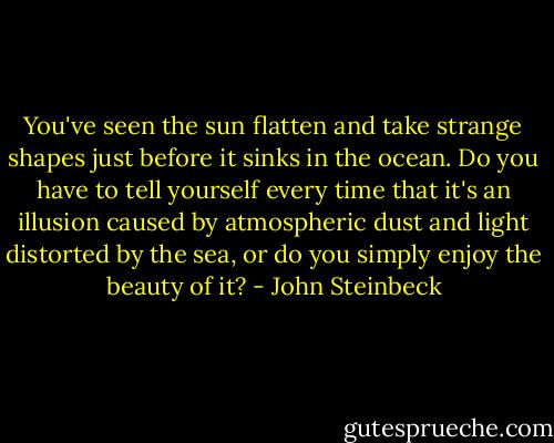 You've seen the sun flatten and take strange shapes just before it sinks in the ocean. Do you have to tell yourself every time that it's an illusion caused by atmospheric dust and light distorted by the sea, or do you simply enjoy the beauty of it? - John Steinbeck