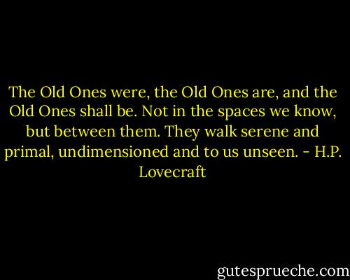 The Old Ones were, the Old Ones are, and the Old Ones shall be. Not in the spaces we know, but between them. They walk serene and primal, undimensioned and to us unseen. - H.P. Lovecraft