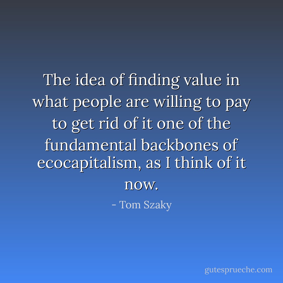 The idea of finding value in what people are willing to pay to get rid of it one of the fundamental backbones of ecocapitalism, as I think of it now. - Tom Szaky