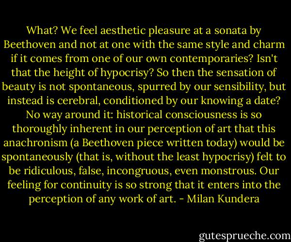 What? We feel aesthetic pleasure at a sonata by Beethoven and not at one with the same style and charm if it comes from one of our own contemporaries? Isn't that the height of hypocrisy? So then the sensation of beauty is not spontaneous, spurred by our sensibility, but instead is cerebral, conditioned by our knowing a date?<br />No way around it: historical consciousness is so thoroughly inherent in our perception of art that this anachronism (a Beethoven piece written today) would be spontaneously (that is, without the least hypocrisy) felt to be ridiculous, false, incongruous, even monstrous. Our feeling for continuity is so strong that it enters into the perception of any work of art. - Milan Kundera