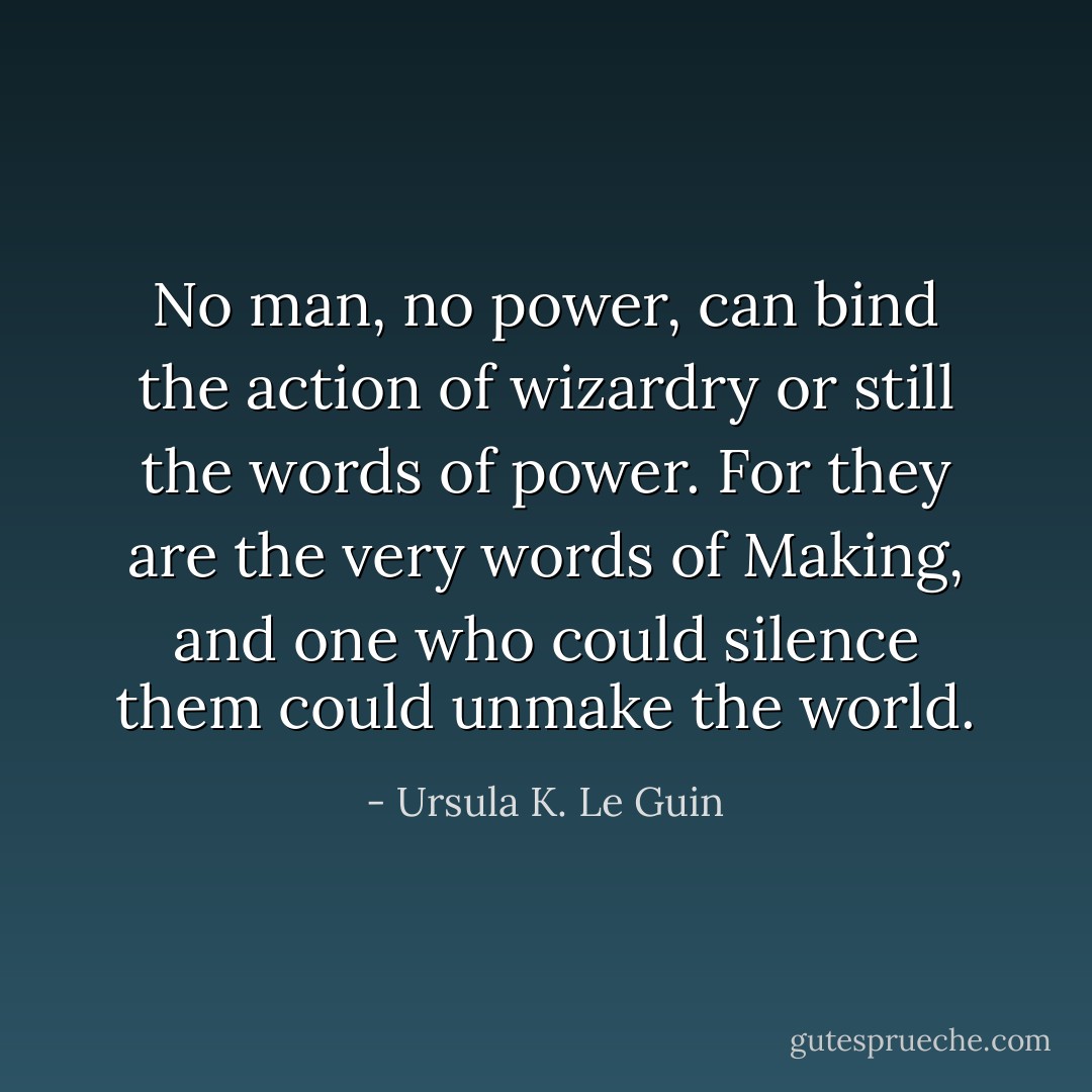 No man, no power, can bind the action of wizardry or still the words of power. For they are the very words of Making, and one who could silence them could unmake the world. - Ursula K. Le Guin