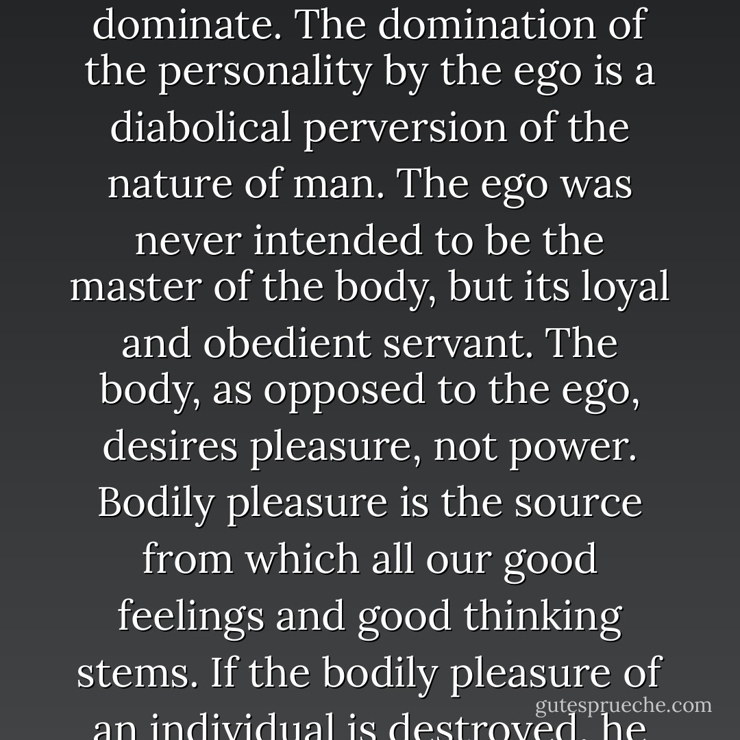 We must realize that we are all, like Dr. Faust, ready to accept the devil's inducements. The devil is in each one of us in the form of an ego that promises the fulfillment of desire on condition that we become subservient to its striving to dominate. The domination of the personality by the ego is a diabolical perversion of the nature of man. The ego was never intended to be the master of the body, but its loyal and obedient servant. The body, as opposed to the ego, desires pleasure, not power. Bodily pleasure is the source from which all our good feelings and good thinking stems. If the bodily pleasure of an individual is destroyed, he becomes an angry, frustrated, and hateful person. His thinking becomes distorted, and his creative potential is lost. He develops self-destructive attitudes. - Alexander Lowen