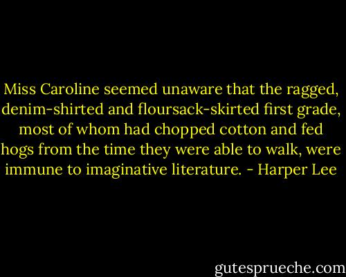Miss Caroline seemed unaware that the ragged, denim-shirted and floursack-skirted first grade, most of whom had chopped cotton and fed hogs from the time they were able to walk, were immune to imaginative literature. - Harper Lee