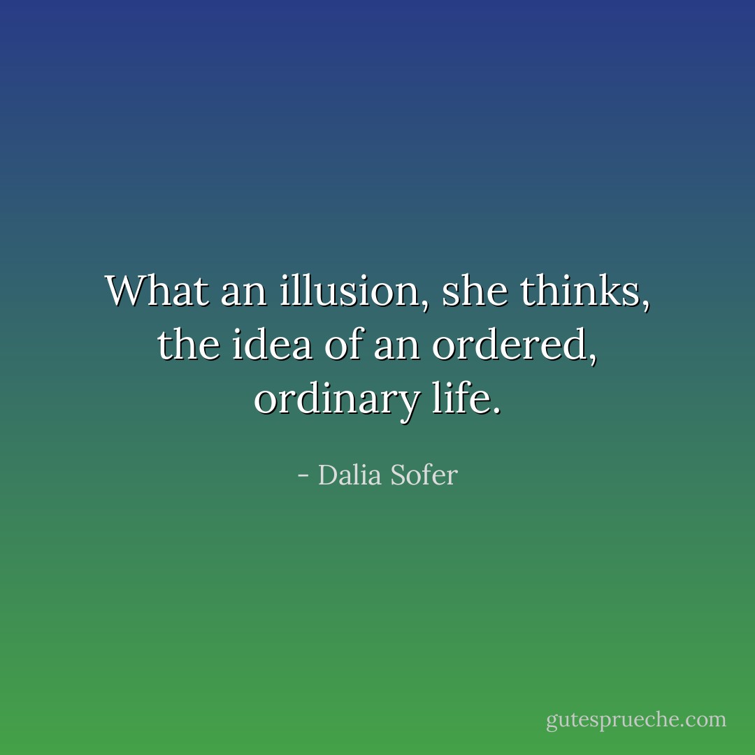 What an illusion, she thinks, the idea of an ordered, ordinary life. - Dalia Sofer