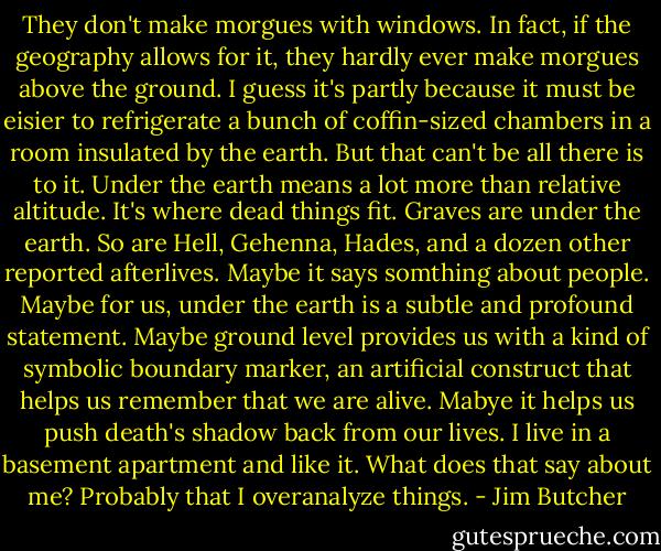 They don't make morgues with windows. In fact, if the geography allows for it, they hardly ever make morgues above the ground. I guess it's partly because it must be eisier to refrigerate a bunch of coffin-sized chambers in a room insulated by the earth. But that can't be all there is to it. Under the earth means a lot more than relative altitude. It's where dead things fit. Graves are under the earth. So are Hell, Gehenna, Hades, and a dozen other reported afterlives.<br />Maybe it says somthing about people. Maybe for us, under the earth is a subtle and profound statement. Maybe ground level provides us with a kind of symbolic boundary marker, an artificial construct that helps us remember that we are alive. Mabye it helps us push death's shadow back from our lives.<br />I live in a basement apartment and like it. What does that say about me?<br />Probably that I overanalyze things. - Jim Butcher