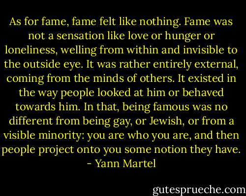 As for fame, fame felt like nothing. Fame was not a sensation like love or hunger or loneliness, welling from within and invisible to the outside eye. It was rather entirely external, coming from the minds of others. It existed in the way people looked at him or behaved towards him. In that, being famous was no different from being gay, or Jewish, or from a visible minority: you are who you are, and then people project onto you some notion they have. - Yann Martel