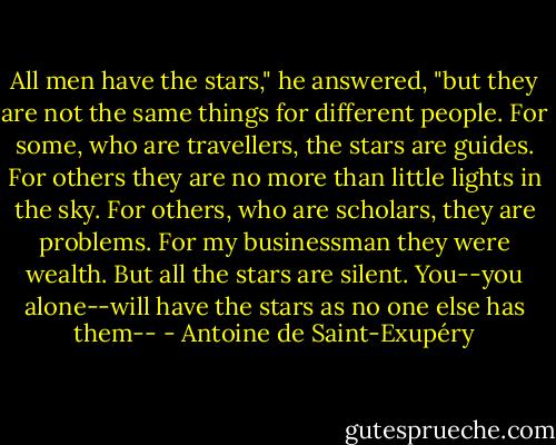 All men have the stars," he answered, "but they are not the same things for different people. For some, who are travellers, the stars are guides. For others they are no more than little lights in the sky. For others, who are scholars, they are problems. For my businessman they were wealth. But all the stars are silent. You--you alone--will have the stars as no one else has them-- - Antoine de Saint-Exupéry