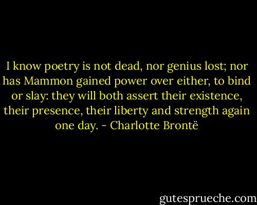 I know poetry is not dead, nor genius lost; nor has Mammon gained power over either, to bind or slay: they will both assert their existence, their presence, their liberty and strength again one day. - Charlotte Brontë