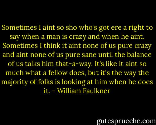 Sometimes I aint so sho who's got ere a right to say when a man is crazy and when he aint. Sometimes I think it aint none of us pure crazy and aint none of us pure sane until the balance of us talks him that-a-way. It's like it aint so much what a fellow does, but it's the way the majority of folks is looking at him when he does it. - William Faulkner