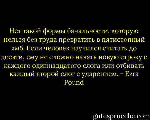 Нет такой формы банальности, которую нельзя без труда превратить в пятистопный ямб. Если человек научился считать до десяти, ему не сложно начать новую строку с каждого одиннадцатого слога или отбивать каждый второй слог с ударением. - Ezra Pound