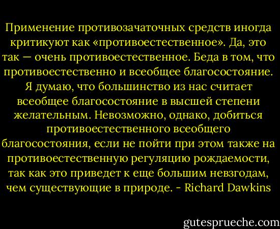 Применение противозачаточных средств иногда критикуют как «противоестественное». Да, это так — очень противоестественное. Беда в том, что противоестественно и всеобщее благосостояние. Я думаю, что большинство из нас считает всеобщее благосостояние в высшей степени желательным. Невозможно, однако, добиться противоестественного всеобщего благосостояния, если не пойти при этом также на противоестественную регуляцию рождаемости, так как это приведет к еще большим невзгодам, чем существующие в природе. - Richard Dawkins