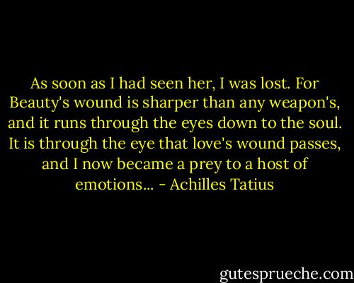 As soon as I had seen her, I was lost. For Beauty's wound is sharper than any weapon's, and it runs through the eyes down to the soul. It is through the eye that love's wound passes, and I now became a prey to a host of emotions... - Achilles Tatius