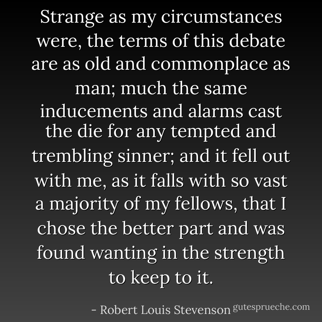 Strange as my circumstances were, the terms of this debate<br />are as old and commonplace as man; much the same inducements and<br />alarms cast the die for any tempted and trembling sinner; and it<br />fell out with me, as it falls with so vast a majority of my<br />fellows, that I chose the better part and was found wanting in the<br />strength to keep to it. - Robert Louis Stevenson
