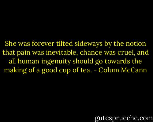 She was forever tilted sideways by the notion that pain was inevitable, chance was cruel, and all human ingenuity should go towards the making of a good cup of tea. - Colum McCann
