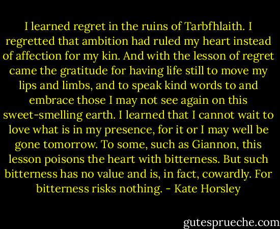 I learned regret in the ruins of Tarbfhlaith. I regretted that ambition had ruled my heart instead of affection for my kin. And with the lesson of regret came the gratitude for having life still to move my lips and limbs, and to speak kind words to and embrace those I may not see again on this sweet-smelling earth. I learned that I cannot wait to love what is in my presence, for it or I may well be gone tomorrow. To some, such as Giannon, this lesson poisons the heart with bitterness. But such bitterness has no value and is, in fact, cowardly. For bitterness risks nothing. - Kate Horsley