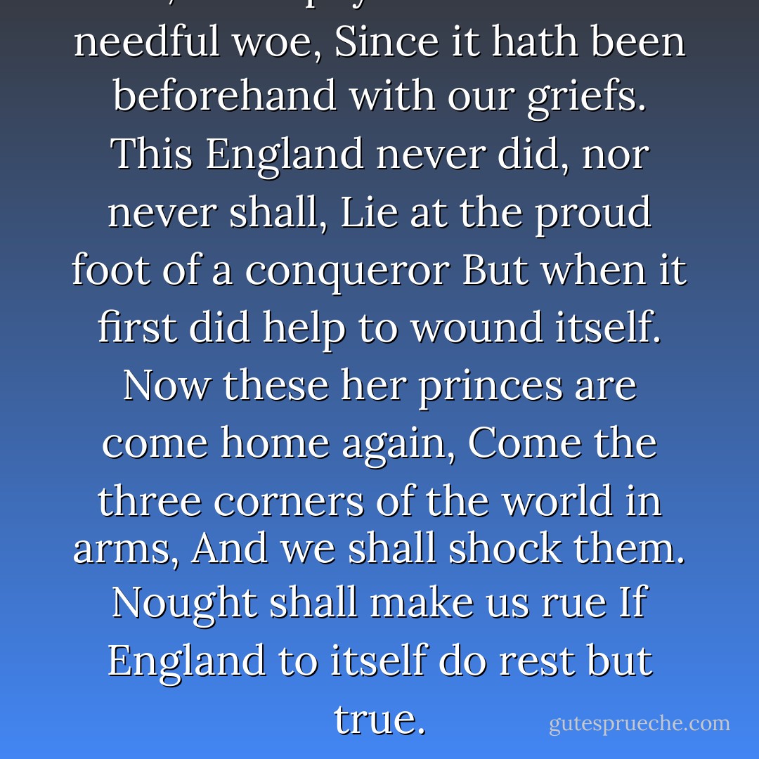 O, let us pay the time but needful woe,<br />Since it hath been beforehand with our griefs.<br />This England never did, nor never shall,<br />Lie at the proud foot of a conqueror<br />But when it first did help to wound itself.<br />Now these her princes are come home again,<br />Come the three corners of the world in arms,<br />And we shall shock them. Nought shall make us rue<br />If England to itself do rest but true. - William Shakespeare