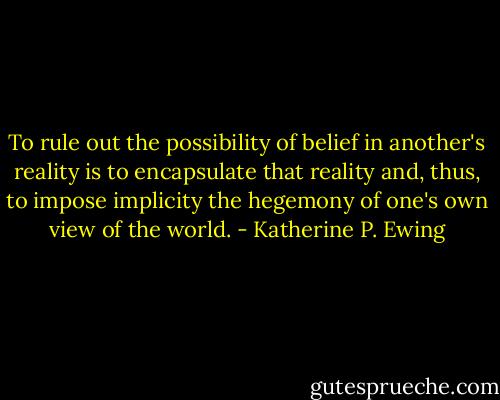 To rule out the possibility of belief in another's reality is to encapsulate that reality and, thus, to impose implicity the hegemony of one's own view of the world. - Katherine P. Ewing
