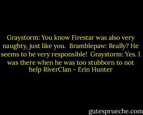 Graystorm: You know Firestar was also very naughty, just like you.<br /><br />Bramblepaw: Really? He seems to be very responsible!<br /><br />Graystorm: Yes. I was there when he was too stubborn to not help RiverClan - Erin Hunter